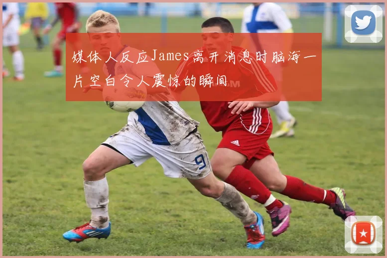 媒体人反应James离开消息时脑海一片空白令人震惊的瞬间