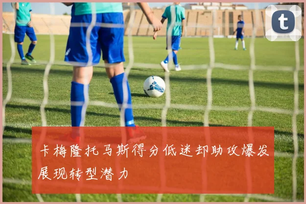 卡梅隆托马斯得分低迷却助攻爆发展现转型潜力