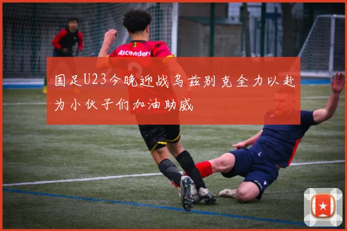 国足U23今晚迎战乌兹别克全力以赴为小伙子们加油助威