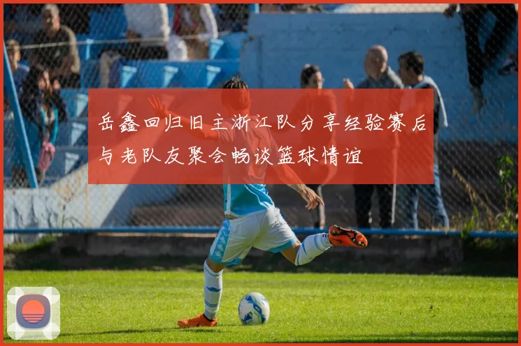 岳鑫回归旧主浙江队分享经验赛后与老队友聚会畅谈篮球情谊