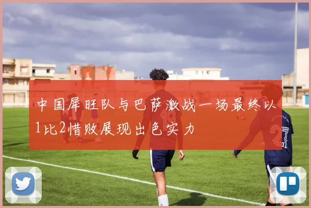 中国犀旺队与巴萨激战一场最终以1比2惜败展现出色实力