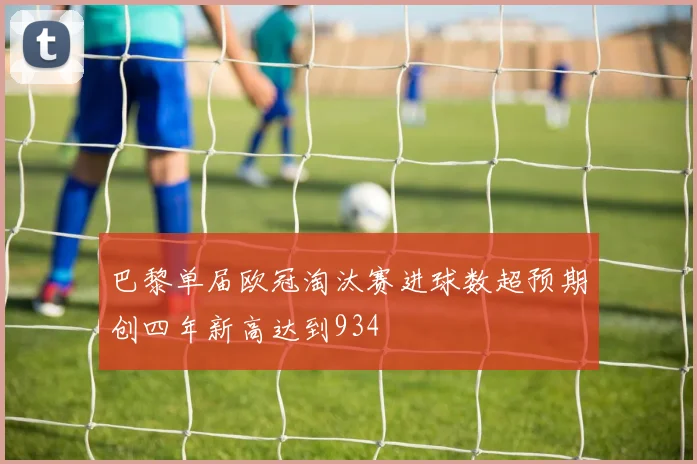 巴黎单届欧冠淘汰赛进球数超预期创四年新高达到934