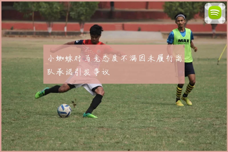 小蜘蛛对马竞态度不满因未履行离队承诺引发争议