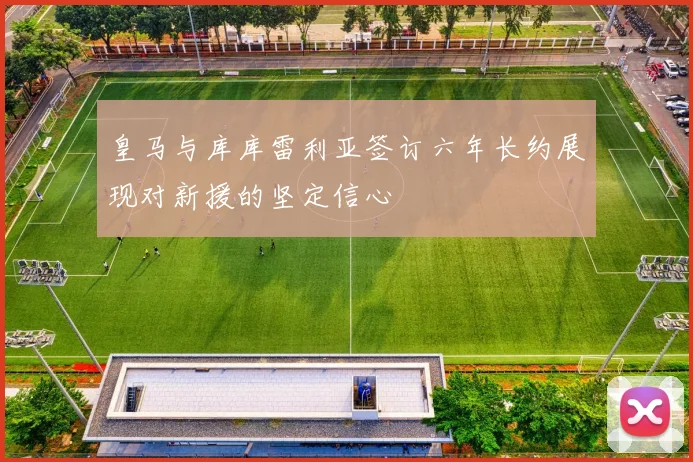 皇马与库库雷利亚签订六年长约展现对新援的坚定信心