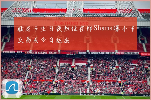 猛龙卡生日夜归位在即Shams曝小卡交易或今日达成