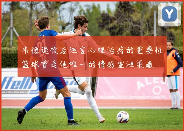韦德退役后坦言心理治疗的重要性篮球曾是他唯一的情感宣泄渠道