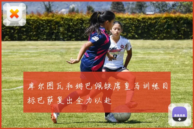 库尔图瓦和姆巴佩缺席皇马训练目标巴萨复出全力以赴