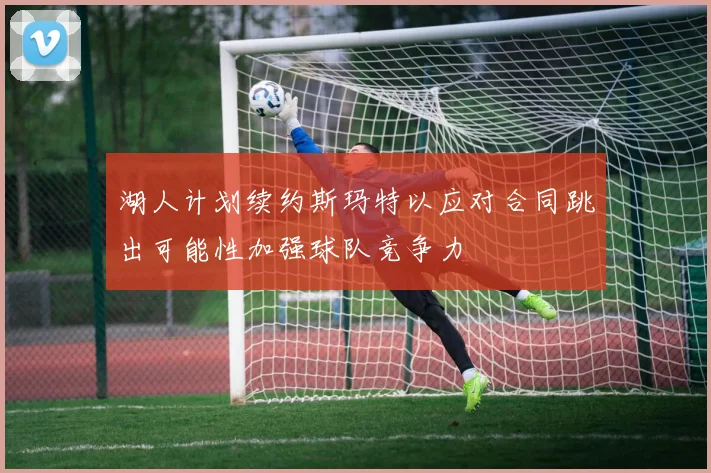 湖人计划续约斯玛特以应对合同跳出可能性加强球队竞争力