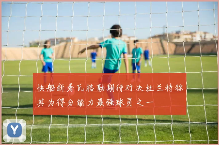 快船新秀瓦格勒期待对决杜兰特称其为得分能力最强球员之一