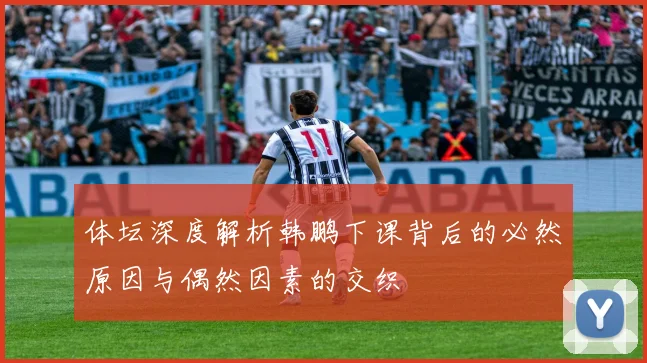 体坛深度解析韩鹏下课背后的必然原因与偶然因素的交织
