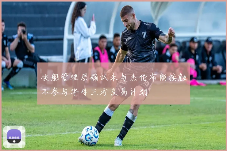 快船管理层确认未与杰伦布朗接触不参与字母三方交易计划