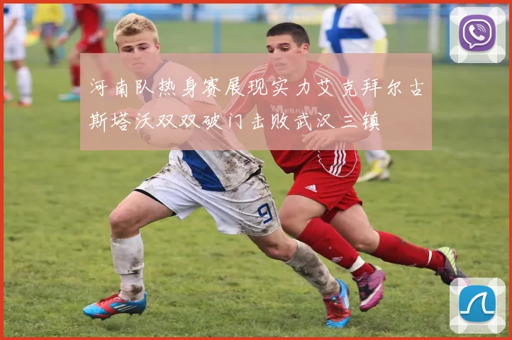 河南队热身赛展现实力艾克拜尔古斯塔沃双双破门击败武汉三镇