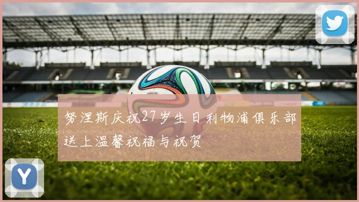努涅斯庆祝27岁生日利物浦俱乐部送上温馨祝福与祝贺