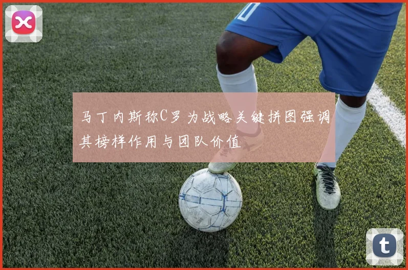 马丁内斯称C罗为战略关键拼图强调其榜样作用与团队价值