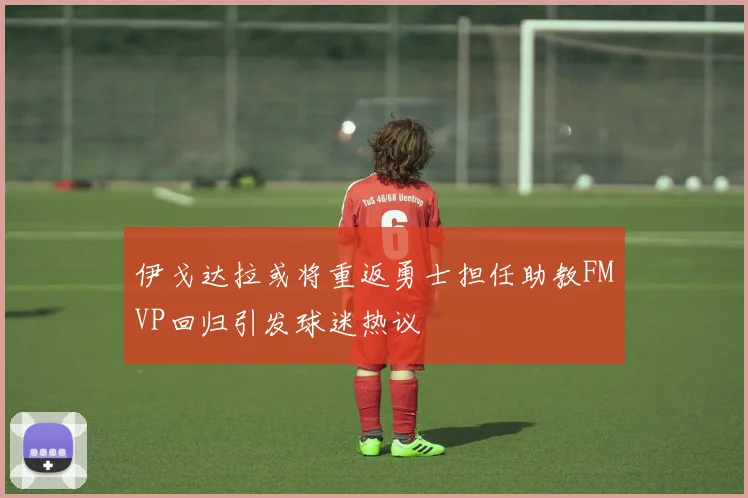 伊戈达拉或将重返勇士担任助教FMVP回归引发球迷热议