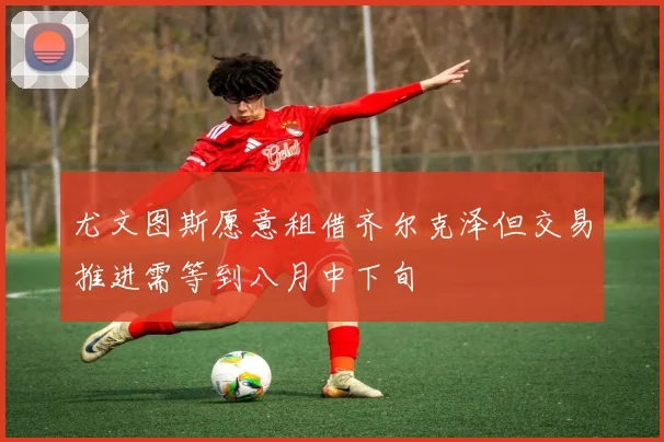 尤文图斯愿意租借齐尔克泽但交易推进需等到八月中下旬