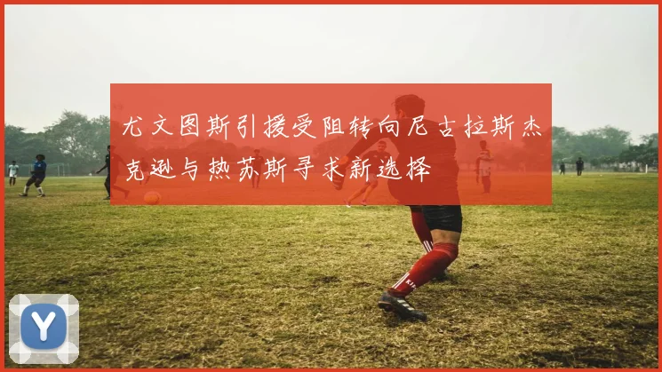 尤文图斯引援受阻转向尼古拉斯杰克逊与热苏斯寻求新选择
