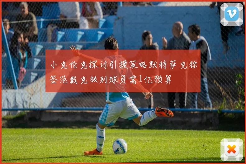 小克伦克探讨引援策略默特萨克称签范戴克级别球员需1亿预算