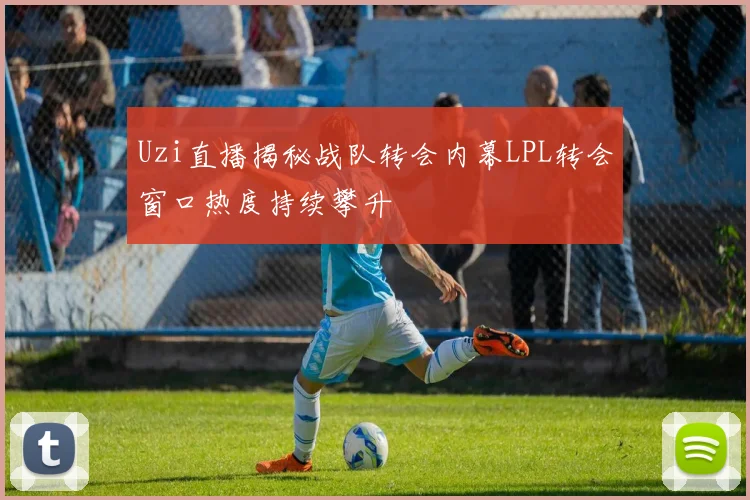 Uzi直播揭秘战队转会内幕LPL转会窗口热度持续攀升