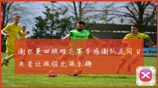 谢尔曼回顾难忘赛季感谢队友同甘共苦让旅程充满乐趣
