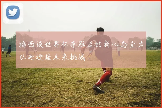 梅西谈世界杯夺冠后的新心态全力以赴迎接未来挑战
