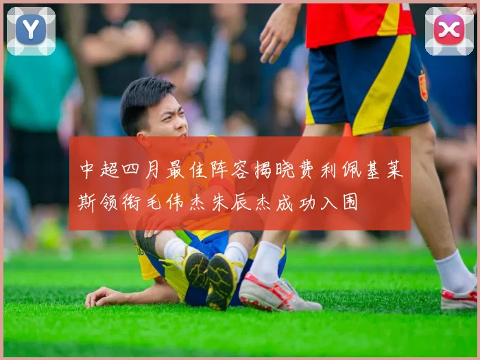 中超四月最佳阵容揭晓费利佩基莱斯领衔毛伟杰朱辰杰成功入围