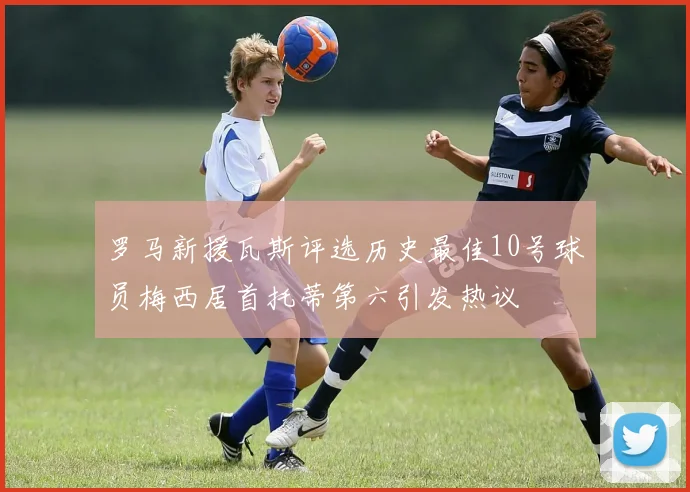罗马新援瓦斯评选历史最佳10号球员梅西居首托蒂第六引发热议
