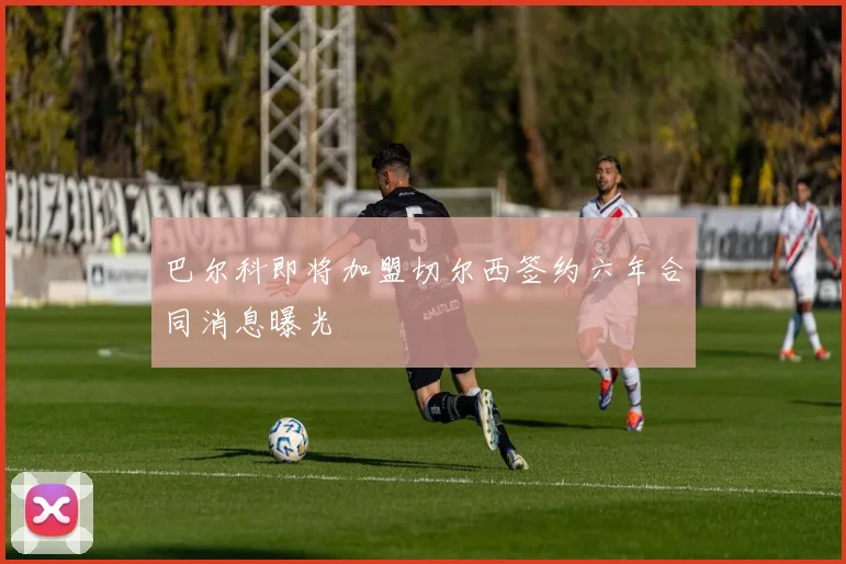 巴尔科即将加盟切尔西签约六年合同消息曝光
