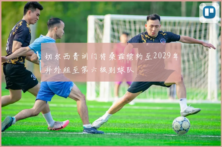 切尔西青训门将桑兹续约至2029年并外租至第六级别球队